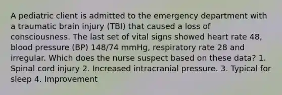 A pediatric client is admitted to the emergency department with a traumatic brain injury (TBI) that caused a loss of consciousness. The last set of vital signs showed heart rate 48, blood pressure (BP) 148/74 mmHg, respiratory rate 28 and irregular. Which does the nurse suspect based on these data? 1. Spinal cord injury 2. Increased intracranial pressure. 3. Typical for sleep 4. Improvement