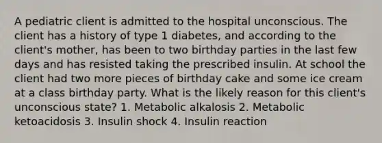 A pediatric client is admitted to the hospital unconscious. The client has a history of type 1 diabetes, and according to the client's mother, has been to two birthday parties in the last few days and has resisted taking the prescribed insulin. At school the client had two more pieces of birthday cake and some ice cream at a class birthday party. What is the likely reason for this client's unconscious state? 1. Metabolic alkalosis 2. Metabolic ketoacidosis 3. Insulin shock 4. Insulin reaction