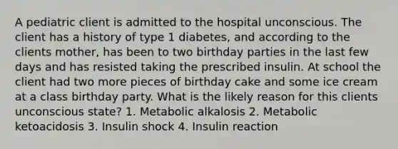 A pediatric client is admitted to the hospital unconscious. The client has a history of type 1 diabetes, and according to the clients mother, has been to two birthday parties in the last few days and has resisted taking the prescribed insulin. At school the client had two more pieces of birthday cake and some ice cream at a class birthday party. What is the likely reason for this clients unconscious state? 1. Metabolic alkalosis 2. Metabolic ketoacidosis 3. Insulin shock 4. Insulin reaction