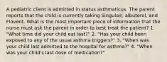 A pediatric client is admitted in status asthmaticus. The parent reports that the child is currently taking Singulair, albuterol, and Flovent. What is the most important piece of information that the nurse must ask the parent in order to best treat the patient? 1. "What time did your child eat last?" 2. "Has your child been exposed to any of the usual asthma triggers?" 3. "When was your child last admitted to the hospital for asthma?" 4. "When was your child's last dose of medication?"