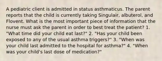 A pediatric client is admitted in status asthmaticus. The parent reports that the child is currently taking Singulair, albuterol, and Flovent. What is the most important piece of information that the nurse must ask the parent in order to best treat the patient? 1. "What time did your child eat last?" 2. "Has your child been exposed to any of the usual asthma triggers?" 3. "When was your child last admitted to the hospital for asthma?" 4. "When was your child's last dose of medication?"