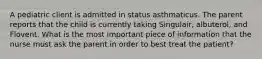 A pediatric client is admitted in status asthmaticus. The parent reports that the child is currently taking Singulair, albuterol, and Flovent. What is the most important piece of information that the nurse must ask the parent in order to best treat the patient?
