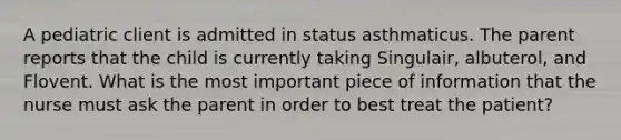 A pediatric client is admitted in status asthmaticus. The parent reports that the child is currently taking Singulair, albuterol, and Flovent. What is the most important piece of information that the nurse must ask the parent in order to best treat the patient?