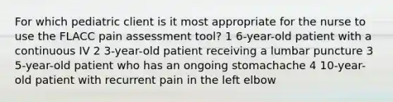 For which pediatric client is it most appropriate for the nurse to use the FLACC pain assessment tool? 1 6-year-old patient with a continuous IV 2 3-year-old patient receiving a lumbar puncture 3 5-year-old patient who has an ongoing stomachache 4 10-year-old patient with recurrent pain in the left elbow