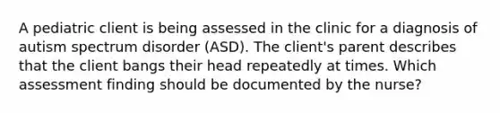 A pediatric client is being assessed in the clinic for a diagnosis of autism spectrum disorder (ASD). The client's parent describes that the client bangs their head repeatedly at times. Which assessment finding should be documented by the nurse?