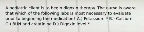 A pediatric client is to begin digoxin therapy. The nurse is aware that which of the following labs is most necessary to evaluate prior to beginning the medication? A.) Potassium * B.) Calcium C.) BUN and creatinine D.) Digoxin level *