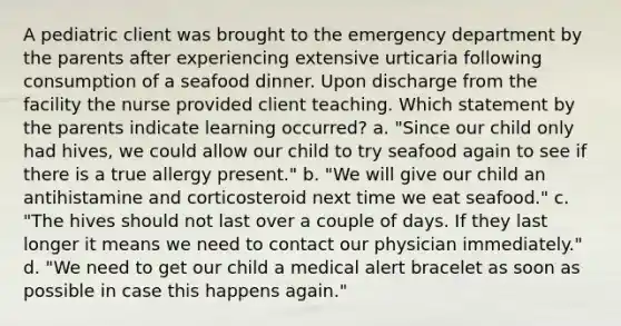 A pediatric client was brought to the emergency department by the parents after experiencing extensive urticaria following consumption of a seafood dinner. Upon discharge from the facility the nurse provided client teaching. Which statement by the parents indicate learning occurred? a. "Since our child only had hives, we could allow our child to try seafood again to see if there is a true allergy present." b. "We will give our child an antihistamine and corticosteroid next time we eat seafood." c. "The hives should not last over a couple of days. If they last longer it means we need to contact our physician immediately." d. "We need to get our child a medical alert bracelet as soon as possible in case this happens again."