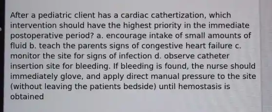 After a pediatric client has a cardiac cathertization, which intervention should have the highest priority in the immediate postoperative period? a. encourage intake of small amounts of fluid b. teach the parents signs of congestive heart failure c. monitor the site for signs of infection d. observe catheter insertion site for bleeding. If bleeding is found, the nurse should immediately glove, and apply direct manual pressure to the site (without leaving the patients bedside) until hemostasis is obtained