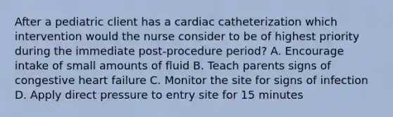 After a pediatric client has a cardiac catheterization which intervention would the nurse consider to be of highest priority during the immediate post‐procedure period? A. Encourage intake of small amounts of fluid B. Teach parents signs of congestive heart failure C. Monitor the site for signs of infection D. Apply direct pressure to entry site for 15 minutes