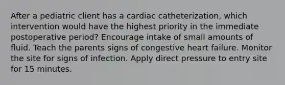 After a pediatric client has a cardiac catheterization, which intervention would have the highest priority in the immediate postoperative period? Encourage intake of small amounts of fluid. Teach the parents signs of congestive heart failure. Monitor the site for signs of infection. Apply direct pressure to entry site for 15 minutes.