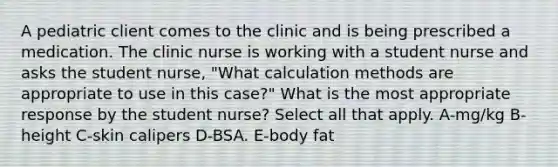 A pediatric client comes to the clinic and is being prescribed a medication. The clinic nurse is working with a student nurse and asks the student nurse, "What calculation methods are appropriate to use in this case?" What is the most appropriate response by the student nurse? Select all that apply. A-mg/kg B-height C-skin calipers D-BSA. E-body fat