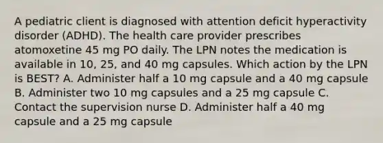 A pediatric client is diagnosed with attention deficit hyperactivity disorder (ADHD). The health care provider prescribes atomoxetine 45 mg PO daily. The LPN notes the medication is available in 10, 25, and 40 mg capsules. Which action by the LPN is BEST? A. Administer half a 10 mg capsule and a 40 mg capsule B. Administer two 10 mg capsules and a 25 mg capsule C. Contact the supervision nurse D. Administer half a 40 mg capsule and a 25 mg capsule