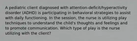 A pediatric client diagnosed with attention-deficit/hyperactivity disorder (ADHD) is participating in behavioral strategies to assist with daily functioning. In the session, the nurse is utilizing play techniques to understand the child's thoughts and feelings and to promote communication. Which type of play is the nurse utilizing with the client?