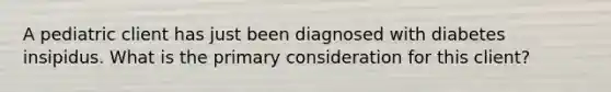 A pediatric client has just been diagnosed with diabetes insipidus. What is the primary consideration for this client?