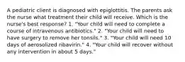 A pediatric client is diagnosed with epiglottitis. The parents ask the nurse what treatment their child will receive. Which is the nurse's best response? 1. "Your child will need to complete a course of intravenous antibiotics." 2. "Your child will need to have surgery to remove her tonsils." 3. "Your child will need 10 days of aerosolized ribavirin." 4. "Your child will recover without any intervention in about 5 days."