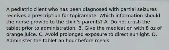 A pediatric client who has been diagnosed with partial seizures receives a prescription for topiramate. Which information should the nurse provide to the child's parents? A. Do not crush the tablet prior to administration. B. Give the medication with 8 oz of orange juice. C. Avoid prolonged exposure to direct sunlight. D. Administer the tablet an hour before meals.