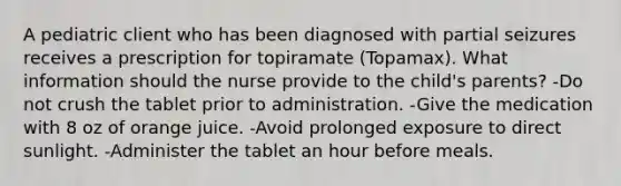 A pediatric client who has been diagnosed with partial seizures receives a prescription for topiramate (Topamax). What information should the nurse provide to the child's parents? -Do not crush the tablet prior to administration. -Give the medication with 8 oz of orange juice. -Avoid prolonged exposure to direct sunlight. -Administer the tablet an hour before meals.