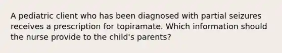 A pediatric client who has been diagnosed with partial seizures receives a prescription for topiramate. Which information should the nurse provide to the child's parents?