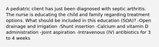 A pediatric client has just been diagnosed with septic arthritis. The nurse is educating the child and family regarding treatment options. What should be included in this​ education (SOA)? -Open drainage and irrigation -Shunt insertion -Calcium and vitamin D administration -Joint aspiration -Intravenous​ (IV) antibiotics for 3 to 4 weeks