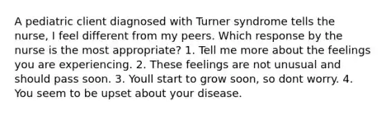 A pediatric client diagnosed with Turner syndrome tells the nurse, I feel different from my peers. Which response by the nurse is the most appropriate? 1. Tell me more about the feelings you are experiencing. 2. These feelings are not unusual and should pass soon. 3. Youll start to grow soon, so dont worry. 4. You seem to be upset about your disease.