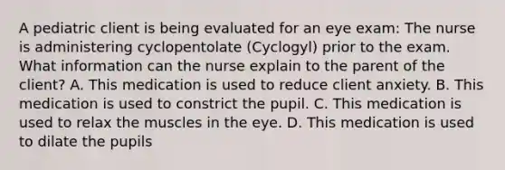 A pediatric client is being evaluated for an eye exam: The nurse is administering cyclopentolate (Cyclogyl) prior to the exam. What information can the nurse explain to the parent of the client? A. This medication is used to reduce client anxiety. B. This medication is used to constrict the pupil. C. This medication is used to relax the muscles in the eye. D. This medication is used to dilate the pupils