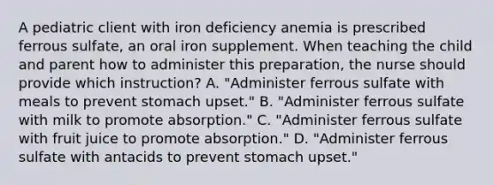 A pediatric client with iron deficiency anemia is prescribed ferrous sulfate, an oral iron supplement. When teaching the child and parent how to administer this preparation, the nurse should provide which instruction? A. "Administer ferrous sulfate with meals to prevent stomach upset." B. "Administer ferrous sulfate with milk to promote absorption." C. "Administer ferrous sulfate with fruit juice to promote absorption." D. "Administer ferrous sulfate with antacids to prevent stomach upset."