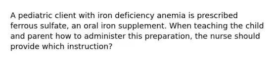 A pediatric client with iron deficiency anemia is prescribed ferrous sulfate, an oral iron supplement. When teaching the child and parent how to administer this preparation, the nurse should provide which instruction?