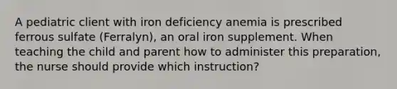 A pediatric client with iron deficiency anemia is prescribed ferrous sulfate (Ferralyn), an oral iron supplement. When teaching the child and parent how to administer this preparation, the nurse should provide which instruction?