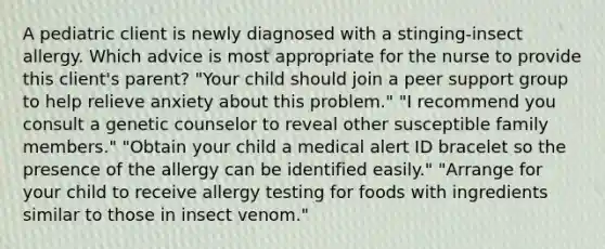 A pediatric client is newly diagnosed with a stinging-insect allergy. Which advice is most appropriate for the nurse to provide this client's parent? "Your child should join a peer support group to help relieve anxiety about this problem." "I recommend you consult a genetic counselor to reveal other susceptible family members." "Obtain your child a medical alert ID bracelet so the presence of the allergy can be identified easily." "Arrange for your child to receive allergy testing for foods with ingredients similar to those in insect venom."