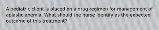 A pediatric client is placed on a drug regimen for management of aplastic anemia. What should the nurse identify as the expected outcome of this treatment?