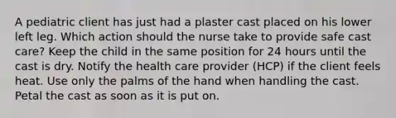 A pediatric client has just had a plaster cast placed on his lower left leg. Which action should the nurse take to provide safe cast care? Keep the child in the same position for 24 hours until the cast is dry. Notify the health care provider (HCP) if the client feels heat. Use only the palms of the hand when handling the cast. Petal the cast as soon as it is put on.