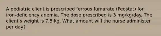 A pediatric client is prescribed ferrous fumarate (Feostat) for iron-deficiency anemia. The dose prescribed is 3 mg/kg/day. The client's weight is 7.5 kg. What amount will the nurse administer per day?