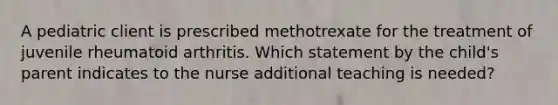 A pediatric client is prescribed methotrexate for the treatment of juvenile rheumatoid arthritis. Which statement by the child's parent indicates to the nurse additional teaching is needed?