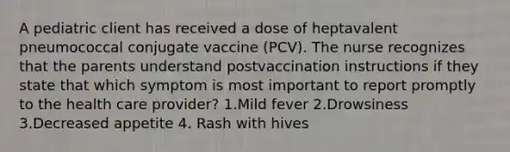 A pediatric client has received a dose of heptavalent pneumococcal conjugate vaccine (PCV). The nurse recognizes that the parents understand postvaccination instructions if they state that which symptom is most important to report promptly to the health care provider? 1.Mild fever 2.Drowsiness 3.Decreased appetite 4. Rash with hives