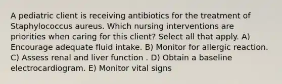 A pediatric client is receiving antibiotics for the treatment of Staphylococcus aureus. Which nursing interventions are priorities when caring for this client? Select all that apply. A) Encourage adequate fluid intake. B) Monitor for allergic reaction. C) Assess renal and liver function . D) Obtain a baseline electrocardiogram. E) Monitor vital signs