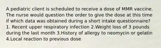 A pediatric client is scheduled to receive a dose of MMR vaccine. The nurse would question the order to give the dose at this time if which data was obtained during a short intake questionnaire? 1. Recent upper respiratory infection 2.Weight loss of 3 pounds during the last month 3.History of allergy to neomycin or gelatin 4.Local reaction to previous dose