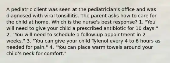 A pediatric client was seen at the pediatrician's ofﬁce and was diagnosed with viral tonsillitis. The parent asks how to care for the child at home. Which is the nurse's best response? 1. "You will need to give your child a prescribed antibiotic for 10 days." 2. "You will need to schedule a follow-up appointment in 2 weeks." 3. "You can give your child Tylenol every 4 to 6 hours as needed for pain." 4. "You can place warm towels around your child's neck for comfort."