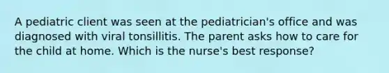 A pediatric client was seen at the pediatrician's office and was diagnosed with viral tonsillitis. The parent asks how to care for the child at home. Which is the nurse's best response?