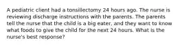 A pediatric client had a tonsillectomy 24 hours ago. The nurse is reviewing discharge instructions with the parents. The parents tell the nurse that the child is a big eater, and they want to know what foods to give the child for the next 24 hours. What is the nurse's best response?