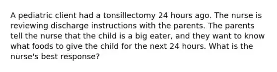 A pediatric client had a tonsillectomy 24 hours ago. The nurse is reviewing discharge instructions with the parents. The parents tell the nurse that the child is a big eater, and they want to know what foods to give the child for the next 24 hours. What is the nurse's best response?