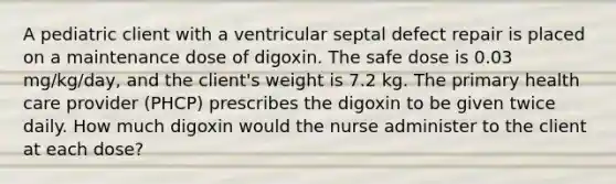 A pediatric client with a ventricular septal defect repair is placed on a maintenance dose of digoxin. The safe dose is 0.03 mg/kg/day, and the client's weight is 7.2 kg. The primary health care provider (PHCP) prescribes the digoxin to be given twice daily. How much digoxin would the nurse administer to the client at each dose?