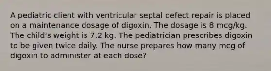 A pediatric client with ventricular septal defect repair is placed on a maintenance dosage of digoxin. The dosage is 8 mcg/kg. The child's weight is 7.2 kg. The pediatrician prescribes digoxin to be given twice daily. The nurse prepares how many mcg of digoxin to administer at each dose?