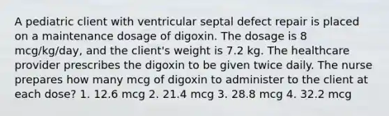 A pediatric client with ventricular septal defect repair is placed on a maintenance dosage of digoxin. The dosage is 8 mcg/kg/day, and the client's weight is 7.2 kg. The healthcare provider prescribes the digoxin to be given twice daily. The nurse prepares how many mcg of digoxin to administer to the client at each dose? 1. 12.6 mcg 2. 21.4 mcg 3. 28.8 mcg 4. 32.2 mcg