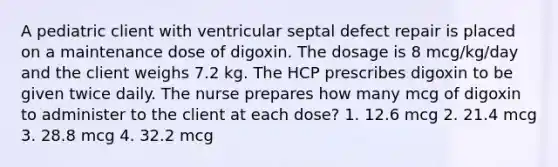 A pediatric client with ventricular septal defect repair is placed on a maintenance dose of digoxin. The dosage is 8 mcg/kg/day and the client weighs 7.2 kg. The HCP prescribes digoxin to be given twice daily. The nurse prepares how many mcg of digoxin to administer to the client at each dose? 1. 12.6 mcg 2. 21.4 mcg 3. 28.8 mcg 4. 32.2 mcg