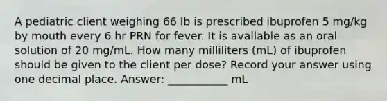 A pediatric client weighing 66 lb is prescribed ibuprofen 5 mg/kg by mouth every 6 hr PRN for fever. It is available as an oral solution of 20 mg/mL. How many milliliters (mL) of ibuprofen should be given to the client per dose? Record your answer using one decimal place. Answer: ___________ mL