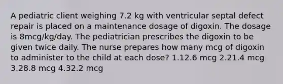 A pediatric client weighing 7.2 kg with ventricular septal defect repair is placed on a maintenance dosage of digoxin. The dosage is 8mcg/kg/day. The pediatrician prescribes the digoxin to be given twice daily. The nurse prepares how many mcg of digoxin to administer to the child at each dose? 1.12.6 mcg 2.21.4 mcg 3.28.8 mcg 4.32.2 mcg