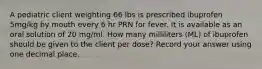 A pediatric client weighting 66 lbs is prescribed ibuprofen 5mg/kg by mouth every 6 hr PRN for fever. It is available as an oral solution of 20 mg/ml. How many milliliters (ML) of ibuprofen should be given to the client per dose? Record your answer using one decimal place.