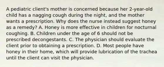 A pediatric client's mother is concerned because her 2-year-old child has a nagging cough during the night, and the mother wants a prescription. Why does the nurse instead suggest honey as a remedy? A. Honey is more effective in children for nocturnal coughing. B. Children under the age of 6 should not be prescribed decongestants. C. The physician should evaluate the client prior to obtaining a prescription. D. Most people have honey in their home, which will provide lubrication of the trachea until the client can visit the physician.