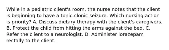 While in a pediatric client's room, the nurse notes that the client is beginning to have a tonic-clonic seizure. Which nursing action is priority? A. Discuss dietary therapy with the client's caregivers. B. Protect the child from hitting the arms against the bed. C. Refer the client to a neurologist. D. Administer lorazepam rectally to the client.