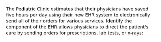 The Pediatric Clinic estimates that their physicians have saved five hours per day using their new EHR system to electronically send all of their orders for various services. Identify the component of the EHR allows physicians to direct the patient's care by sending orders for prescriptions, lab tests, or x-rays: